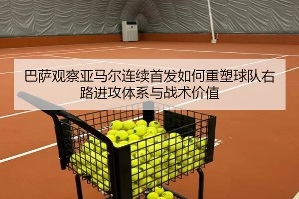 巴萨观察亚马尔连续首发如何重塑球队右路进攻体系与战术价值