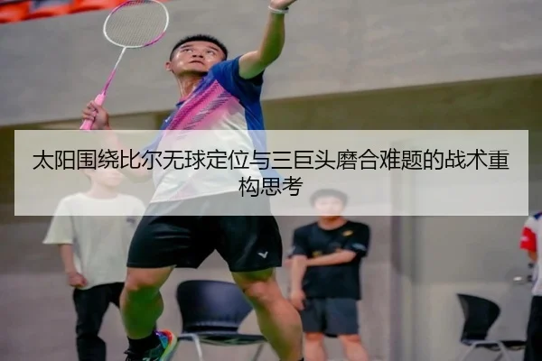 太阳围绕比尔无球定位与三巨头磨合难题的战术重构思考