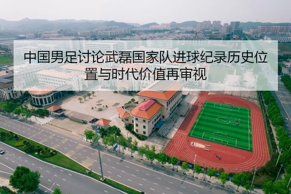中国男足讨论武磊国家队进球纪录历史位置与时代价值再审视