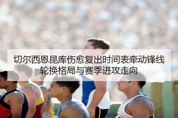 切尔西恩昆库伤愈复出时间表牵动锋线轮换格局与赛季进攻走向