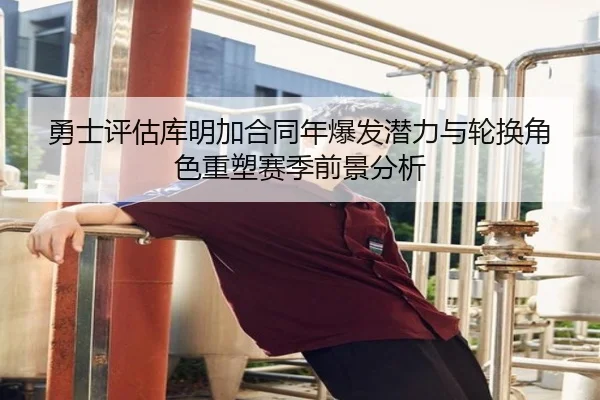 勇士评估库明加合同年爆发潜力与轮换角色重塑赛季前景分析