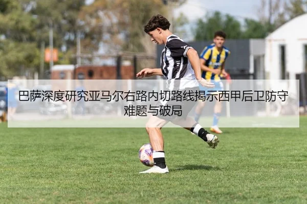 巴萨深度研究亚马尔右路内切路线揭示西甲后卫防守难题与破局